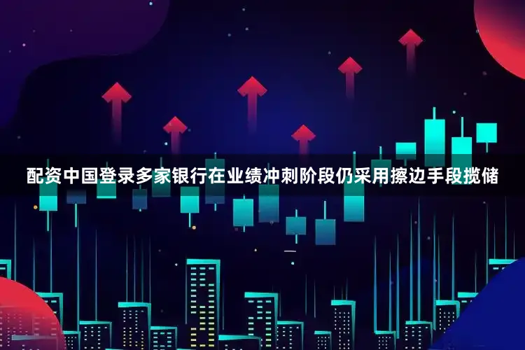 配资中国登录多家银行在业绩冲刺阶段仍采用擦边手段揽储
