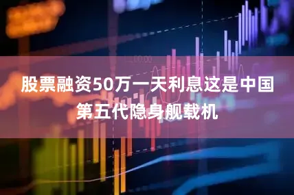 股票融资50万一天利息这是中国第五代隐身舰载机