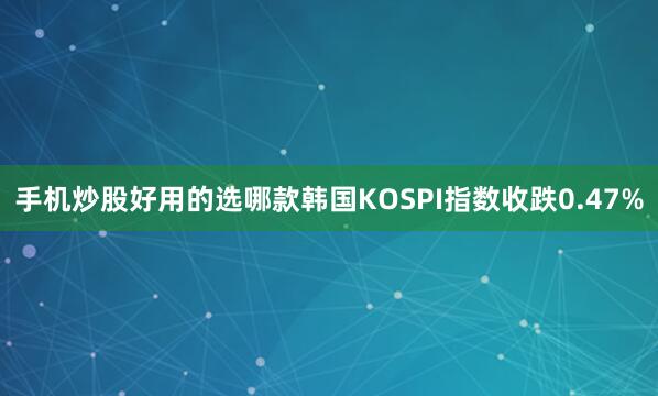 手机炒股好用的选哪款韩国KOSPI指数收跌0.47%