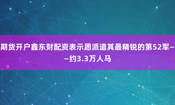 期货开户鑫东财配资表示愿派遣其最精锐的第52军——约3.3万人马