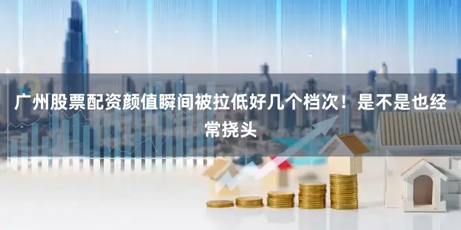 广州股票配资颜值瞬间被拉低好几个档次！是不是也经常挠头