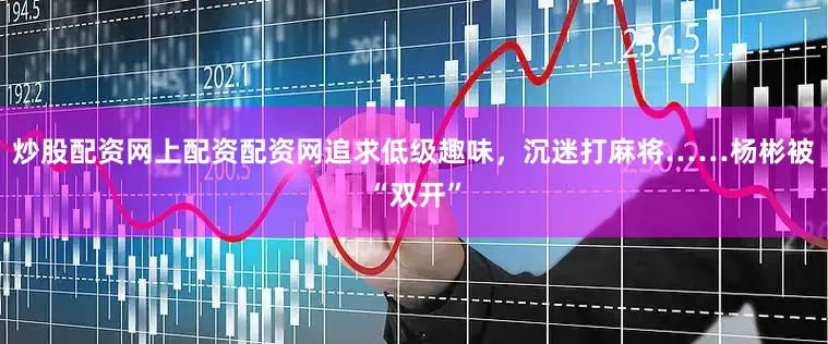 炒股配资网上配资配资网追求低级趣味，沉迷打麻将……杨彬被“双开”