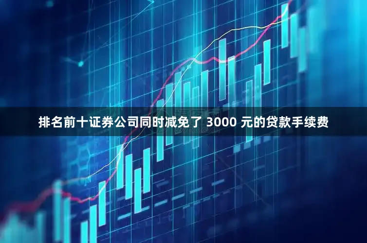 排名前十证券公司同时减免了 3000 元的贷款手续费