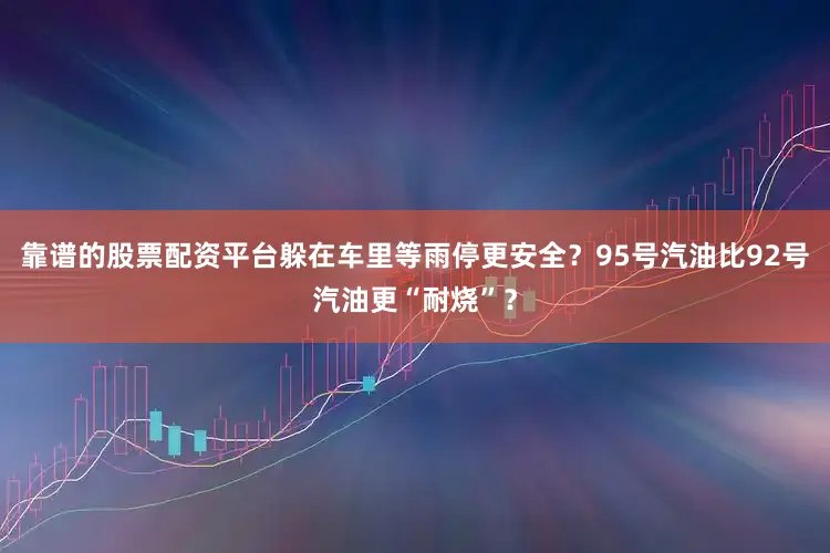 靠谱的股票配资平台躲在车里等雨停更安全？95号汽油比92号汽油更“耐烧”？