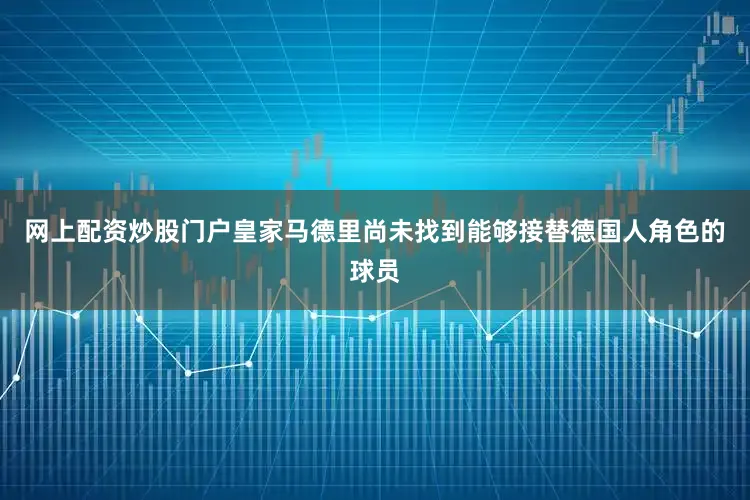 网上配资炒股门户皇家马德里尚未找到能够接替德国人角色的球员