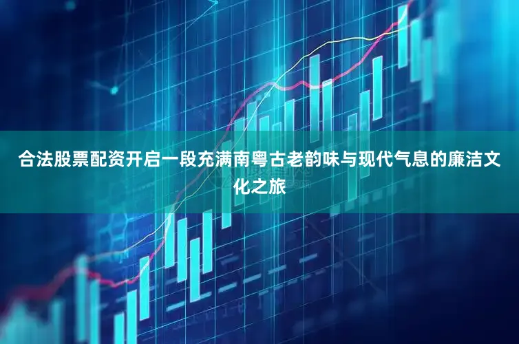 合法股票配资开启一段充满南粤古老韵味与现代气息的廉洁文化之旅