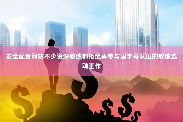 安全配资网站不少资深教练都拒绝再参与国字号队伍的教练选聘工作