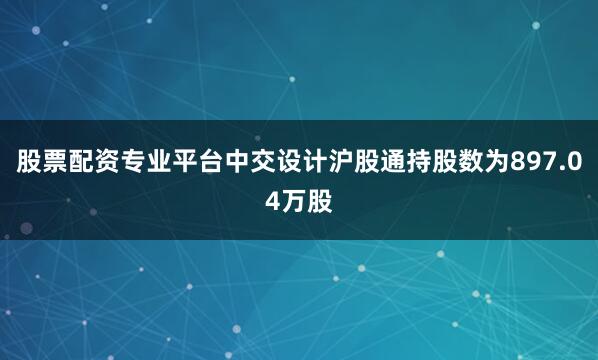 股票配资专业平台中交设计沪股通持股数为897.04万股