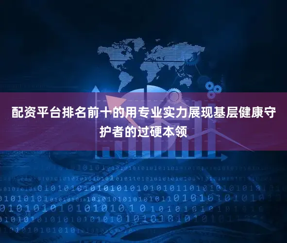 配资平台排名前十的用专业实力展现基层健康守护者的过硬本领