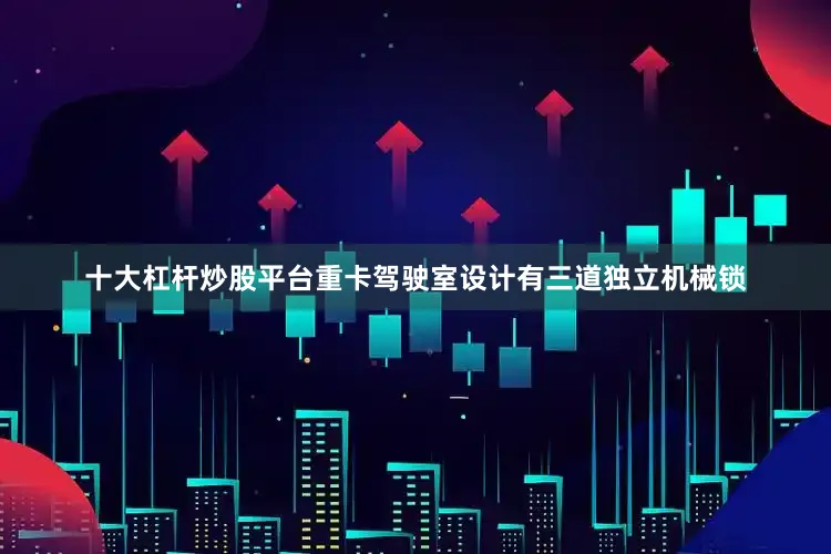 十大杠杆炒股平台重卡驾驶室设计有三道独立机械锁