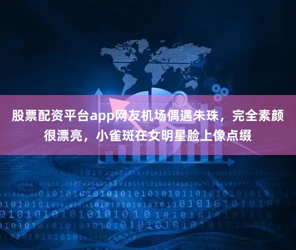 股票配资平台app网友机场偶遇朱珠，完全素颜很漂亮，小雀斑在女明星脸上像点缀