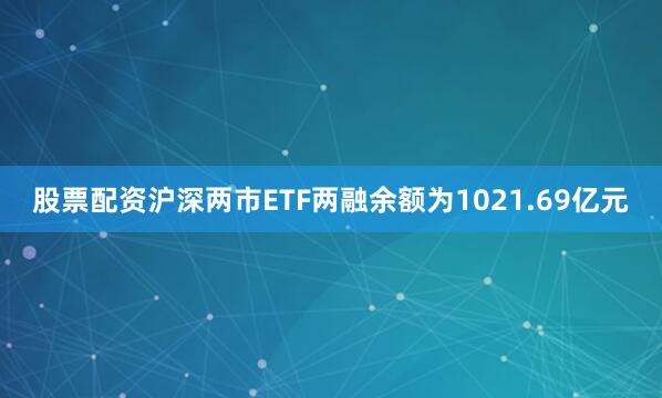 股票配资沪深两市ETF两融余额为1021.69亿元