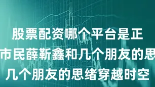 股票配资哪个平台是正规的晋城市民薛靳鑫和几个朋友的思绪穿越时空