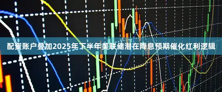 配资账户叠加2025年下半年美联储潜在降息预期催化红利逻辑
