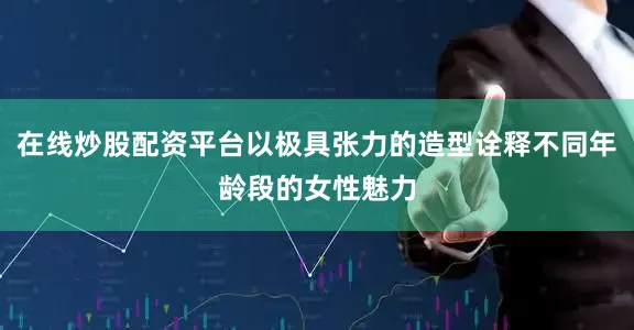 在线炒股配资平台以极具张力的造型诠释不同年龄段的女性魅力