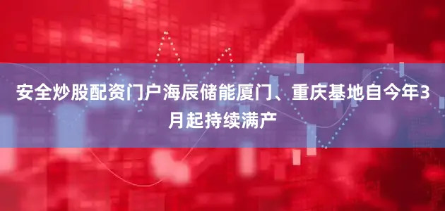 安全炒股配资门户海辰储能厦门、重庆基地自今年3月起持续满产