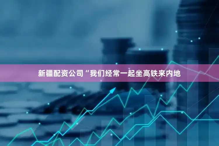 新疆配资公司“我们经常一起坐高铁来内地